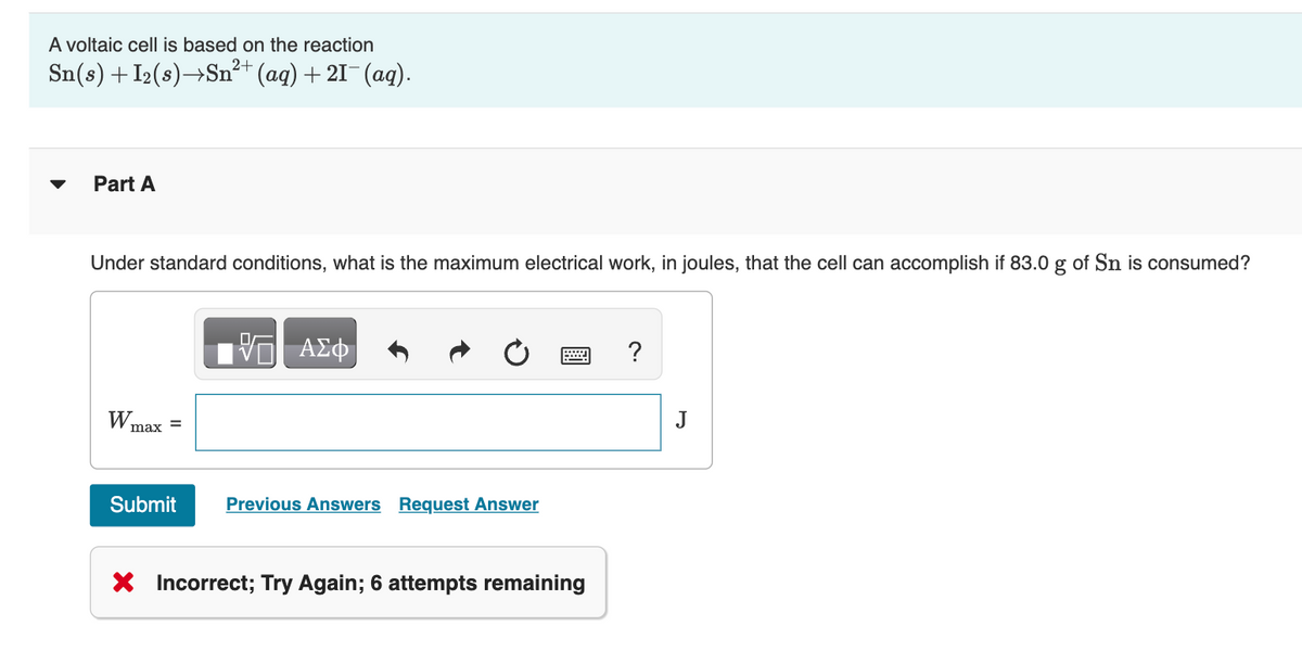 A voltaic cell is based on the reaction
Sn(s) + I₂(s)→Sn²+ (aq) +2I¯ (aq).
Part A
Under standard conditions, what is the maximum electrical work, in joules, that the cell can accomplish if 83.0 g of Sn is consumed?
W₁
max =
Submit
VE ΑΣΦ
Previous Answers Request Answer
X Incorrect; Try Again; 6 attempts remaining