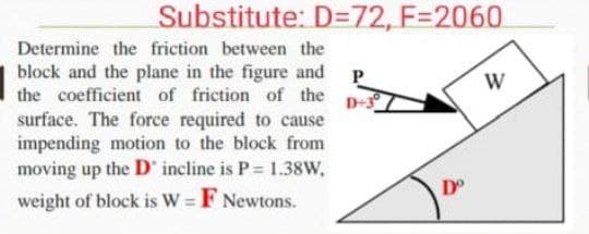 Substitute: D=72, F=2060
Determine the friction between the
block and the plane in the figure and P
the coefficient of friction of the
W
D-3
surface. The force required to cause
impending motion to the block from
moving up the D incline is P 1.38w,
weight of block is W = F Newtons.
D°
