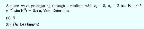 A plane wave propagating through a medium with e, = 8, µ, = 2 has E = 0.5
-2/3
e d3 sin(10°t - Bz) a, V/m. Determine
(a) 8
(b) The loss tangent
