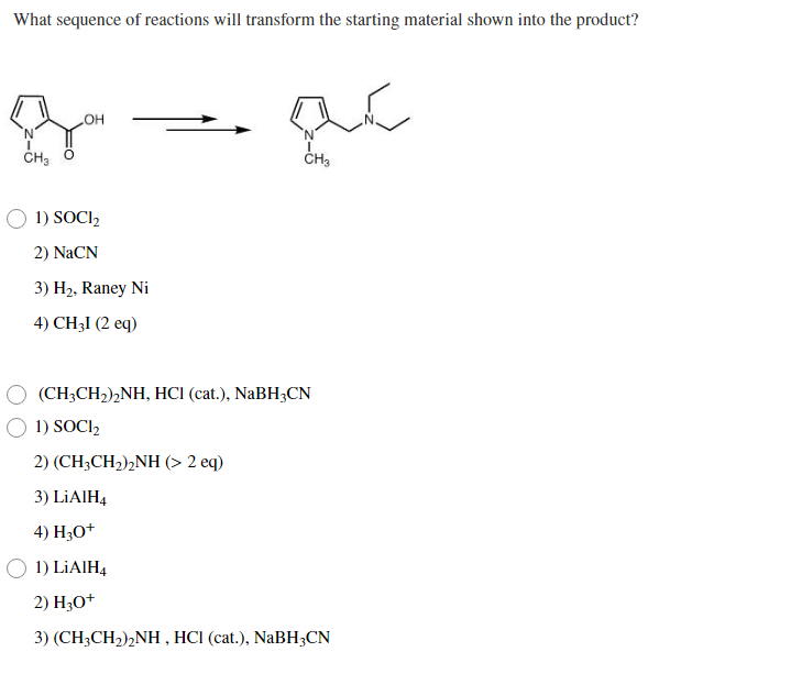 What sequence of reactions will transform the starting material shown into the product?
N'
1) SOCI,
2) NaCN
3) H2, Raney Ni
4) CH3I (2 eq)
(CH;CH2),NH, HCI (cat.), NaBH3CN
1) SOCI,
2) (CH3CH2),NH (> 2 eq)
3) LİAIH4
4) H30+
1) LİAIH4
2) H3O+
3) (CH3CH2)2NH , HCI (cat.), NaBH3CN
