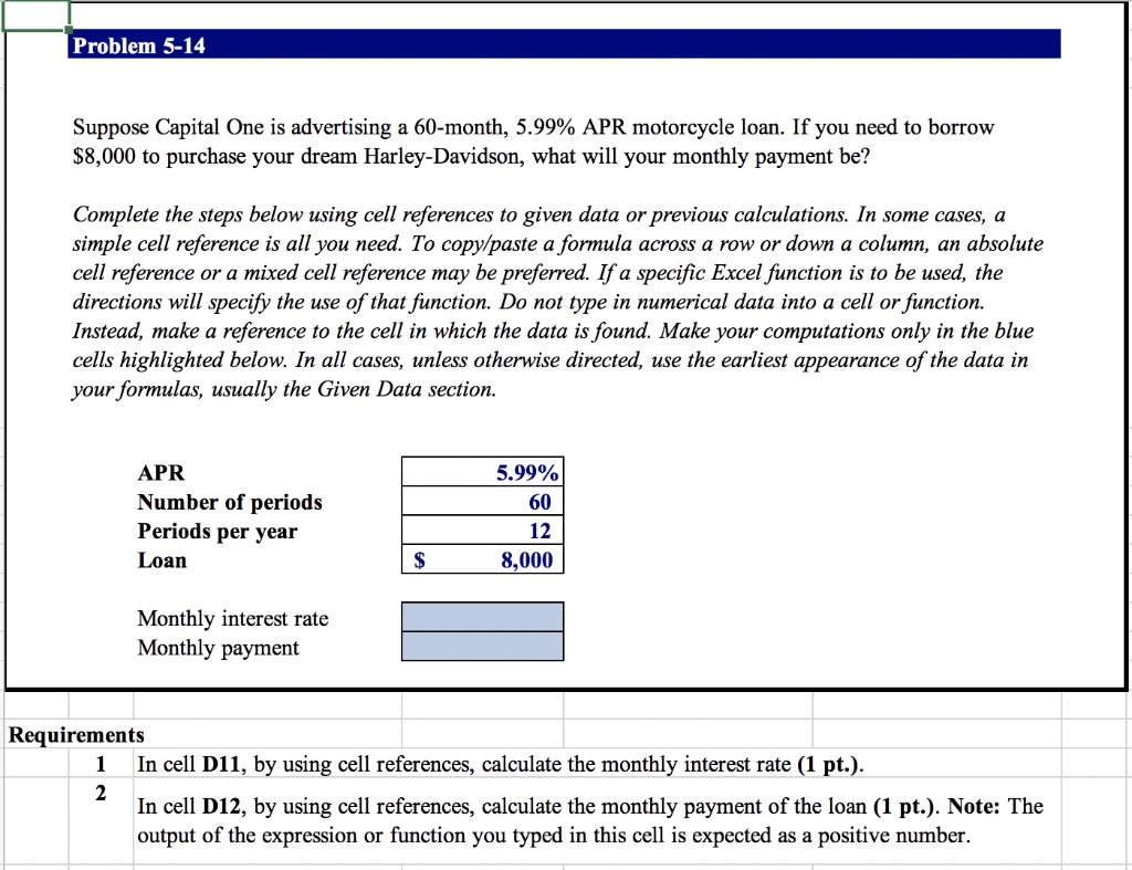 Problem 5-14
Suppose Capital One is advertising a 60-month, 5.99% APR motorcycle loan. If you need to borrow
$8,000 to purchase your dream Harley-Davidson, what will your monthly payment be?
Complete the steps below using cell references to given data or previous calculations. In some cases, a
simple cell reference is all you need. To copy/paste a formula across a row or down a column, an absolute
cell reference or a mixed cell reference may be preferred. If a specific Excel function is to be used, the
directions will specify the use of that function. Do not type in numerical data into a cell or function.
Instead, make a reference to the cell in which the data is found. Make your computations only in the blue
cells highlighted below. In all cases, unless otherwise directed, use the earliest appearance of the data in
your formulas, usually the Given Data section.
APR
Number of periods
5.99%
60
Periods per year
12
Loan
$
8,000
Monthly interest rate
Monthly payment
Requirements
1 In cell D11, by using cell references, calculate the monthly interest rate (1 pt.).
2
In cell D12, by using cell references, calculate the monthly payment of the loan (1 pt.). Note: The
output of the expression or function you typed in this cell is expected as a positive number.