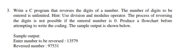 3. Write a C program that reverses the digits of a number. The number of digits to be
entered is unlimited. Hint: Use division and modulus operator. The process of reversing
the digits is not possible if the entered number is 0. Produce a flowchart before
attempting to write the coding. The sample output is shown below.
Sample output:
Enter number to be reversed : 13579
Reversed number : 97531

