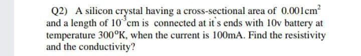 Q2) A silicon crystal having a cross-sectional area of 0.001cm2
and a length of 10 cm is connected at it s ends with 10v battery at
temperature 300°K, when the current is 100mA. Find the resistivity
and the conductivity?
