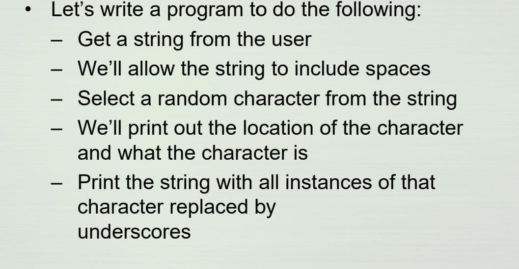 Let's write a program to do the following:
- Get a string from the user
We'll allow the string to include spaces
Select a random character from the string
We'll print out the location of the character
and what the character is
-
-
-
- Print the string with all instances of that
character replaced by
underscores