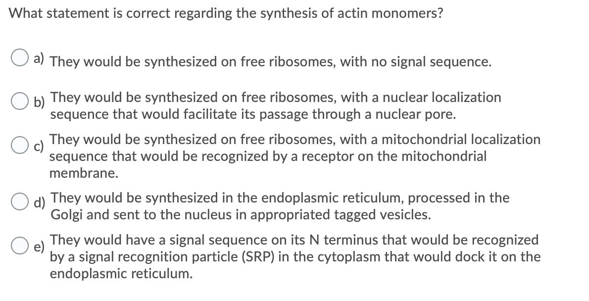 What statement is correct regarding the synthesis of actin monomers?
a) They would be synthesized on free ribosomes, with no signal sequence.
They would be synthesized on free ribosomes, with a nuclear localization
O b)
sequence that would facilitate its passage through a nuclear pore.
They would be synthesized on free ribosomes, with a mitochondrial localization
sequence that would be recognized by a receptor on the mitochondrial
membrane.
d)
They would be synthesized in the endoplasmic reticulum, processed in the
Golgi and sent to the nucleus in appropriated tagged vesicles.
They would have a signal sequence on its N terminus that would be recognized
e)
by a signal recognition particle (SRP) in the cytoplasm that would dock it on the
endoplasmic reticulum.
