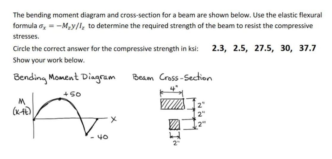 The bending moment diagram and cross-section for a beam are shown below. Use the elastic flexural
formula ox = -Mzy/l, to determine the required strength of the beam to resist the compressive
stresses.
Circle the correct answer for the compressive strength in ksi:
2.3, 2.5, 27.5, 30, 37.7
Show your work below.
Bending Moment Diagram
Beam Cross-Section
4"
+50
2'
(K-Fe)
2"
2"
- 40
2"
