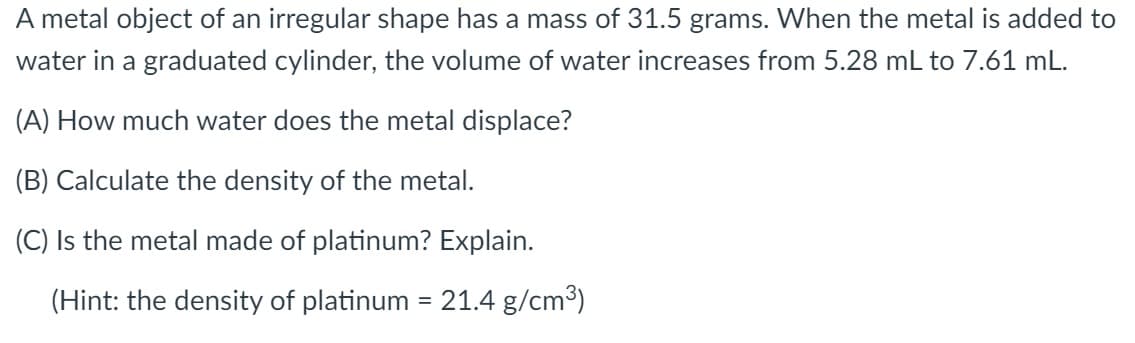 A metal object of an irregular shape has a mass of 31.5 grams. When the metal is added to
water in a graduated cylinder, the volume of water increases from 5.28 mL to 7.61 mL.
(A) How much water does the metal displace?
(B) Calculate the density of the metal.
(C) Is the metal made of platinum? Explain.
(Hint: the density of platinum = 21.4 g/cm³)
