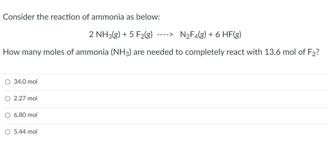 Consider the reaction of ammonia as below:
2 NH3(g) + 5 F2(g)
N2F4(g) + 6 HF(g)
---->
How many moles of ammonia (NH3) are needed to completely react with 13.6 mol of F2?
O 34.0 mol
2.27 mol
O 6.80 mol
O 5.44 mol
