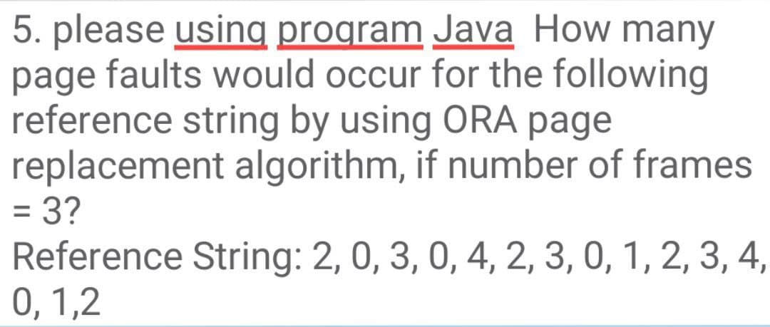 5. please using program Java How many
page faults would occur for the following
reference string by using ORA page
replacement algorithm, if number of frames
= 3?
Reference String: 2, 0, 3, 0, 4, 2, 3, 0, 1, 2, 3, 4,
0, 1,2
