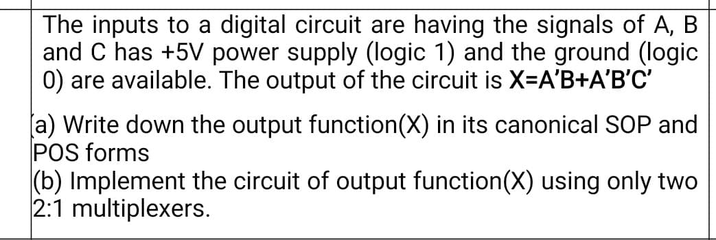 The inputs to a digital circuit are having the signals of A, B
and C has +5V power supply (logic 1) and the ground (logic
0) are available. The output of the circuit is X-A'B+A'B'C'
[a) Write down the output function(X) in its canonical SOP and
POS forms
(b) Implement the circuit of output function(X) using only two
2:1 multiplexers.
