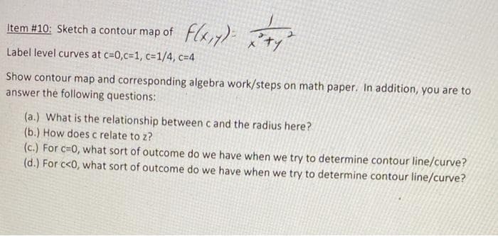 2+1²
Show contour map and corresponding algebra work/steps on math paper. In addition, you are to
answer the following questions:
Item #10: Sketch a contour map of f(x,y)=
Label level curves at c=0,c=1, c=1/4, c=4
(a.) What is the relationship between c and the radius here?
(b.) How does c relate to z?
(c.) For c=0, what sort of outcome do we have when we try to determine contour line/curve?
(d.) For c<0, what sort of outcome do we have when we try to determine contour line/curve?