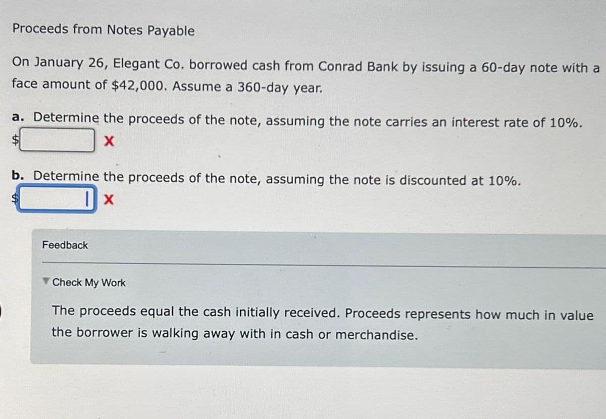 Proceeds from Notes Payable
On January 26, Elegant Co. borrowed cash from Conrad Bank by issuing a 60-day note with a
face amount of $42,000. Assume a 360-day year.
a. Determine the proceeds of the note, assuming the note carries an interest rate of 10%.
X
b. Determine the proceeds of the note, assuming the note is discounted at 10%.
|x
Feedback
Check My Work
The proceeds equal the cash initially received. Proceeds represents how much in value
the borrower is walking away with in cash or merchandise.