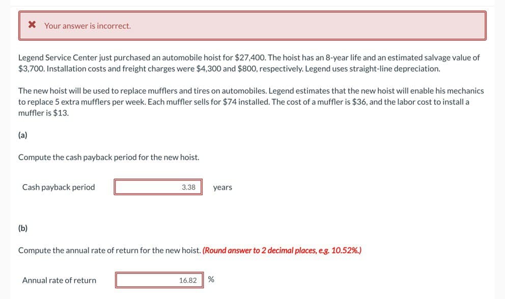 Legend Service Center just purchased an automobile hoist for $27,400. The hoist has an 8-year life and an estimated salvage value of
$3,700. Installation costs and freight charges were $4,300 and $800, respectively. Legend uses straight-line depreciation.
* Your answer is incorrect.
The new hoist will be used to replace mufflers and tires on automobiles. Legend estimates that the new hoist will enable his mechanics
to replace 5 extra mufflers per week. Each muffler sells for $74 installed. The cost of a muffler is $36, and the labor cost to install a
muffler is $13.
(a)
Compute the cash payback period for the new hoist.
Cash payback period
(b)
3.38
Annual rate of return
years
Compute the annual rate of return for the new hoist. (Round answer to 2 decimal places, e.g. 10.52%.)
16.82 %