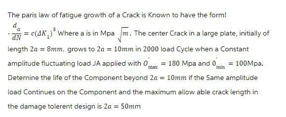 The paris law of fatigue growth of a Crack is known to have the form!
da
dN
max
min
= c(4K)³ Where a is in Mpam. The center Crack in a large plate, initially of
length 2a = 8mm, grows to 2a = 10mm in 2000 load Cycle when a Constant
amplitude fluctuating load JA applied with 0 = 180 Mpa and 0 = 100Mpa.
Determine the life of the Component beyond 2a = 10mm if the Same amplitude
load Continues on the Component and the maximum allow able crack length in
the damage tolerent design is 2a = 50mm