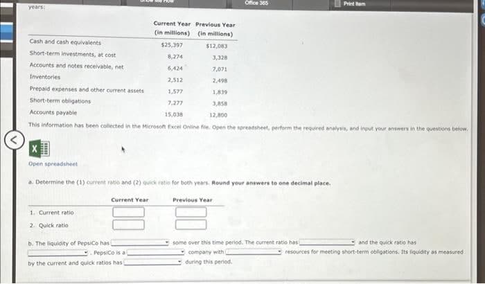 years:
Cash and cash equivalents
Short-term investments, at cost
Accounts and notes receivable, net
Inventories
Prepaid expenses and other current assets
Short-term obligations
Accounts payable
Current Year Previous Year
(in millions)
(in millions)
$25,397
$12,083
8,274
3,328
6,424
7,071
2,512
2,498
1,577
1,839
7,277
3,058
15,038
12,800
This information has been collected in the Microsoft Excel Online file. Open the spreadsheet, perform the required analysis, and input your answers in the questions below.
X
Open spreadsheet
a. Determine the (1) current ratio and (2) quick ratio for both years. Round your answers to one decimal place.
1. Current ratio
2. Quick ratio
b. The liquidity of PepsiCo has
Current Year
Office 365
PepsiCo is a
by the current and quick ratios has)
Previous Year
Print tem
some over this time period. The current ratio has
company with 2
during this period.
and the quick ratio has
resources for meeting short-term obligations. Its liquidity as measured