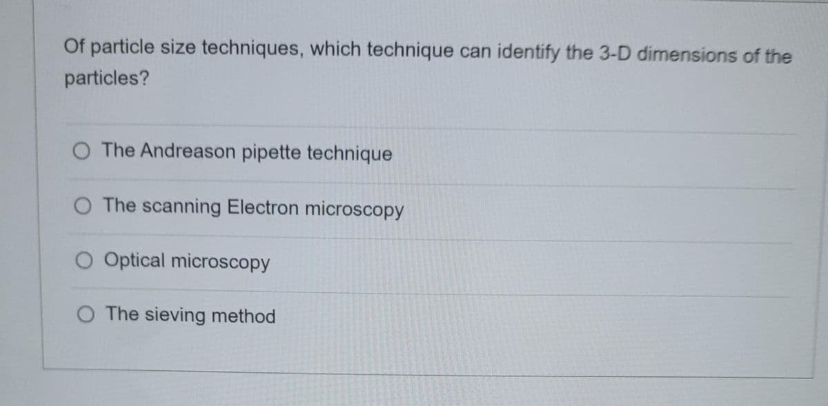 Of particle size techniques, which technique can identify the 3-D dimensions of the
particles?
O The Andreason pipette technique
O The scanning Electron microscopy
O Optical microscopy
O The sieving method