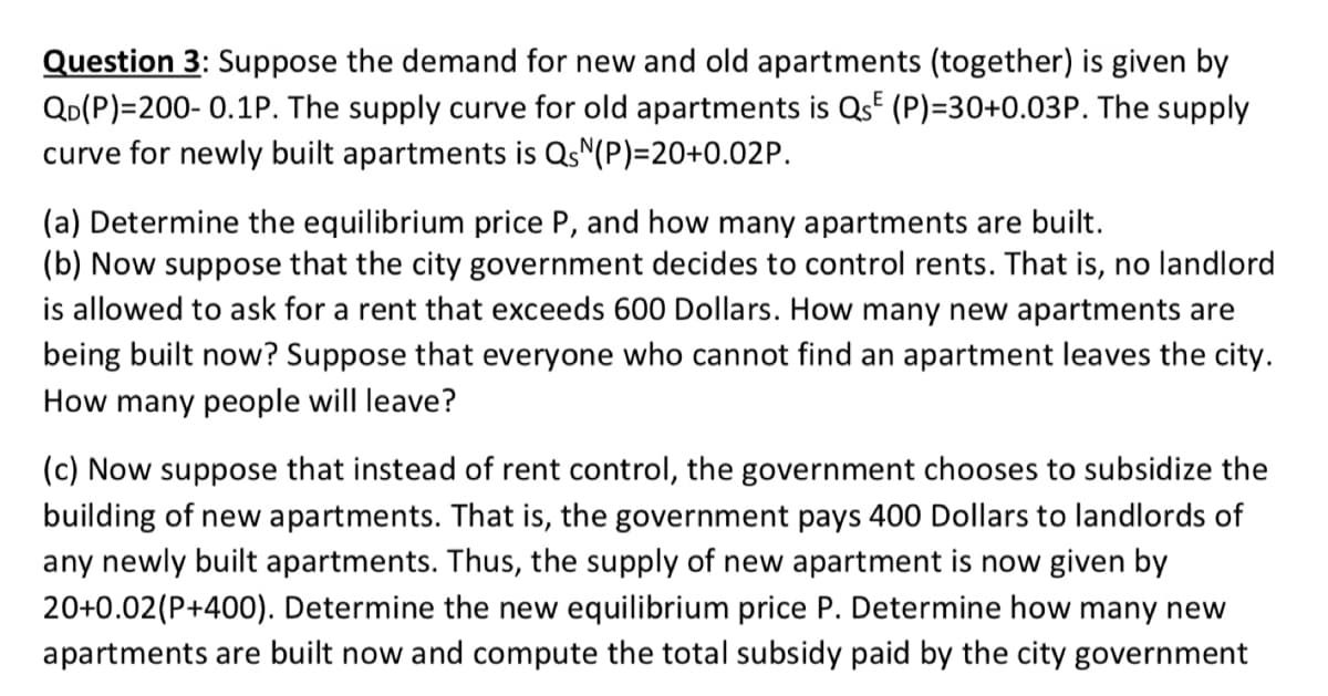 Question 3: Suppose the demand for new and old apartments (together) is given by
QD(P)=200- 0.1P. The supply curve for old apartments is Qs (P)=30+0.03P. The supply
curve for newly built apartments is QsN(P)=20+0.02P.
(a) Determine the equilibrium price P, and how many apartments are built.
(b) Now suppose that the city government decides to control rents. That is, no landlord
is allowed to ask for a rent that exceeds 600 Dollars. How many new apartments are
being built now? Suppose that everyone who cannot find an apartment leaves the city.
How many people will leave?
(c) Now suppose that instead of rent control, the government chooses to subsidize the
building of new apartments. That is, the government pays 400 Dollars to landlords of
any newly built apartments. Thus, the supply of new apartment is now given by
20+0.02(P+400). Determine the new equilibrium price P. Determine how many new
apartments are built now and compute the total subsidy paid by the city government