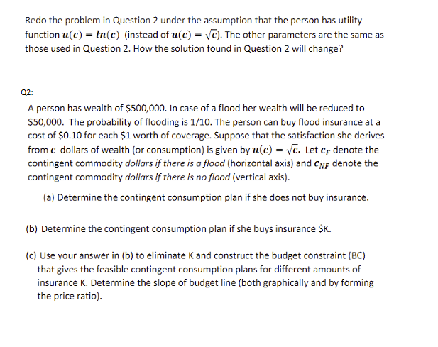 Redo the problem in Question 2 under the assumption that the person has utility
function u(c) = ln(c) (instead of u(c) = √C). The other parameters are the same as
those used in Question 2. How the solution found in Question 2 will change?
Q2:
A person has wealth of $500,000. In case of a flood her wealth will be reduced to
$50,000. The probability of flooding is 1/10. The person can buy flood insurance at a
cost of $0.10 for each $1 worth of coverage. Suppose that the satisfaction she derives
from c dollars of wealth (or consumption) is given by u(c) = √c. Let CF denote the
contingent commodity dollars if there is a flood (horizontal axis) and CNF denote the
contingent commodity dollars if there is no flood (vertical axis).
(a) Determine the contingent consumption plan if she does not buy insurance.
(b) Determine the contingent consumption plan if she buys insurance $K.
(c) Use your answer in (b) to eliminate K and construct the budget constraint (BC)
that gives the feasible contingent consumption plans for different amounts of
insurance K. Determine the slope of budget line (both graphically and by forming
the price ratio).