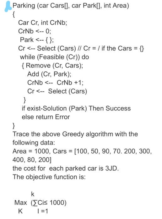 Parking (car Cars[], car Park[], int Area)
{
Car Cr, int CrNb;
CrNb <-- 0;
Park <-- { };
Cr <-- Select (Cars) I/ Cr = / if the Cars = {}
while (Feasible (Cr)) do
{ Remove (Cr, Cars);
Add (Cr, Park);
CrNb <-- CrNb +1;
Cr <-- Select (Cars)
}
if exist-Solution (Park) Then Success
else return Error
}
Trace the above Greedy algorithm with the
following data:
Area = 1000, Cars [100, 50, 90, 70. 200, 300,
400, 80, 200]
the cost for each parked car is 3JD.
The objective function is:
%3D
k
Max (ΣCis 1000)
K
|=1
