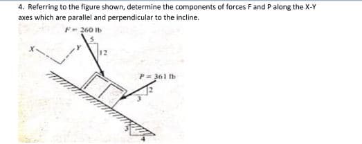 4. Referring to the figure shown, determine the components of forces Fand P along the X-Y
axes which are parallel and perpendicular to the incline.
F- 260 Ib
P= 361 Ib
