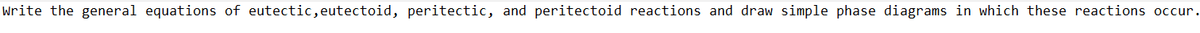 Write the general equations of eutectic, eutectoid, peritectic, and peritectoid reactions and draw simple phase diagrams in which these reactions occur.
