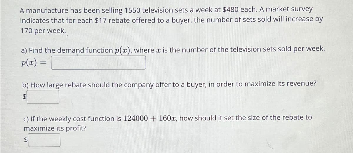 A manufacture has been selling 1550 television sets a week at $480 each. A market survey
indicates that for each $17 rebate offered to a buyer, the number of sets sold will increase by
170 per week.
a) Find the demand function p(x), where x is the number of the television sets sold per week.
p(x)
=
b) How large rebate should the company offer to a buyer, in order to maximize its revenue?
$
c) If the weekly cost function is 124000 + 160x, how should it set the size of the rebate to
maximize its profit?
$