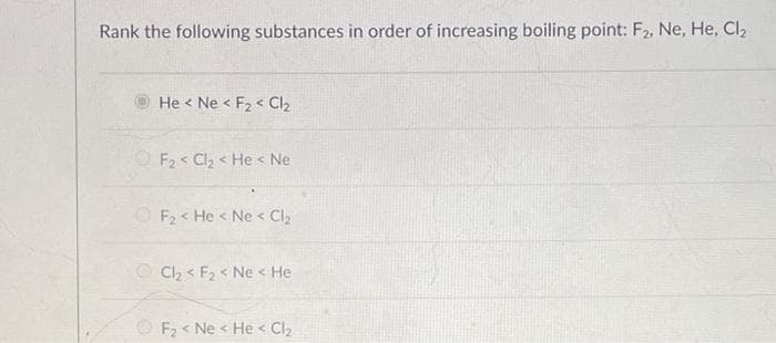 Rank the following substances in order of increasing boiling point: F2, Ne, He, Cl₂
He Ne < F₂ Cl₂
F₂Cl₂ < He Ne
F₂ < He < Ne < Cl₂
Cl₂ < F₂ < Ne < He
F₂ < Ne < He < Cl₂