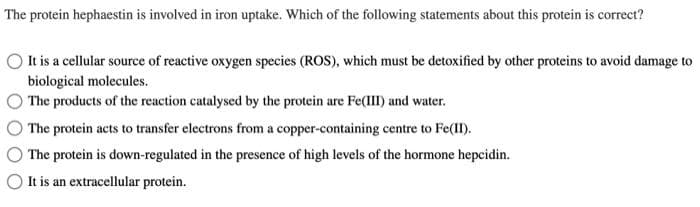 The protein hephaestin is involved in iron uptake. Which of the following statements about this protein is correct?
It is a cellular source of reactive oxygen species (ROS), which must be detoxified by other proteins to avoid damage to
biological molecules.
The products of the reaction catalysed by the protein are Fe(III) and water.
The protein acts to transfer electrons from a copper-containing centre to Fe(II).
The protein is down-regulated in the presence of high levels of the hormone hepcidin.
It is an extracellular protein.