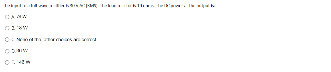 The input to a full-wave rectifier is 30 V AC (RMS). The load resistor is 10 ohms. The DC power at the output is:
O A. 73 W
O B. 18 W
C. None of the other choices are correct
D. 36 W
O E. 146 W