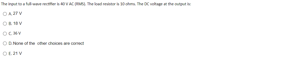 The
input to a full-wave rectifier is 40 V AC (RMS). The load resistor is 10 ohms. The DC voltage at the output is:
O A. 27 V
O B. 18 V
O C. 36 V
O D. None of the other choices are correct
O E. 21 V
