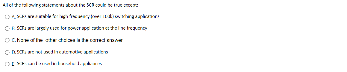 All of the following statements about the SCR could be true except:
O A. SCRS are suitable for high frequency (over 100k) switching applications
O B. SCRS are largely used for power application at the line frequency
O C. None of the other choices is the correct answer
O D. SCRs are not used in automotive applications
O E. SCRs can be used in household appliances