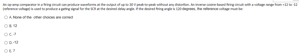 An op-amp comparator in a firing circuit can produce waveforms at the output of up to 30 V peak-to-peak without any distortion. An inverse cosine-based firing circuit with a voltage range from +12 to -12
(reference voltage) is used to produce a gating signal for the SCR at the desired delay angle. if the desired firing angle is 120 degrees, the reference voltage must be:
O A. None of the other choices are correct
O B. 12
O C.-7
O D.-12
O E. 7