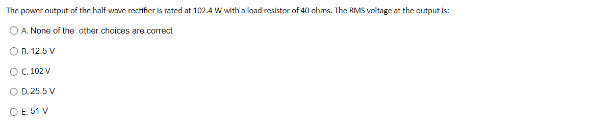 The power output of the half-wave rectifier is rated at 102.4 W with a load resistor of 40 ohms. The RMS voltage at the output is:
O A. None of the other choices are correct
O B. 12.5 V
O C. 102 V
O D. 25.5 V
O E. 51 V