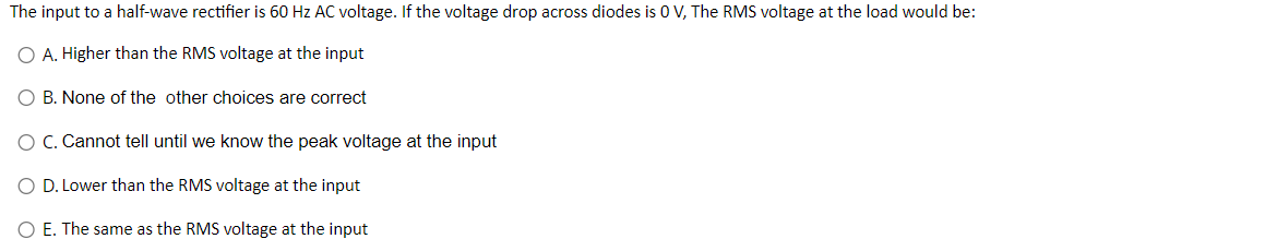 The input to a half-wave rectifier is 60 Hz AC voltage. If the voltage drop across diodes is 0 V, The RMS voltage at the load would be:
O A. Higher than the RMS voltage at the input
B. None of the other choices are correct
O C. Cannot tell until we know the peak voltage at the input
O D. Lower than the RMS voltage at the input
O E. The same as the RMS voltage at the input