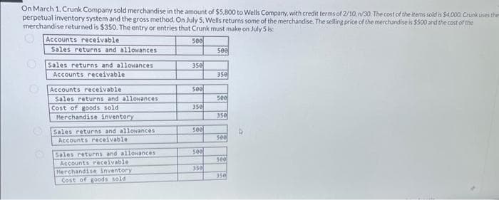 On March 1, Crunk Company sold merchandise in the amount of $5.800 to Wells Company, with credit terms of 2/10, n/30. The cost of the items sold is $4,000. Crunk uses the
perpetual inventory system and the gross method. On July 5, Wells returns some of the merchandise. The selling price of the merchandise is $500 and the cost of the
merchandise returned is $350. The entry or entries that Crunk must make on July 5 is:
500
Accounts receivable
Sales returns and allowances
Sales returns and allowances
Accounts receivable
Accounts receivable
Sales returns and allowances:
Cost of goods sold
Merchandise inventory
Sales returns and allowances
Accounts receivable
Sales returns and allowances
Accounts receivable
Merchandise inventory
Cost of goods sold
350
& B
see
350
500
500
350
500
350
500
350
See
500
350