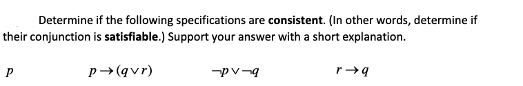 Determine if the following specifications are consistent. (In other words, determine if
their conjunction is satisfiable.) Support your answer with a short explanation.
p→(qvr)
