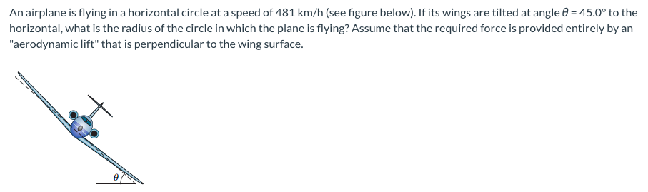 An airplane is flying in a horizontal circle at a speed of 481 km/h (see figure below). If its wings are tilted at angle 0 = 45.0° to the
horizontal, what is the radius of the circle in which the plane is flying? Assume that the required force is provided entirely by an
"aerodynamic lift" that is perpendicular to the wing surface.
0