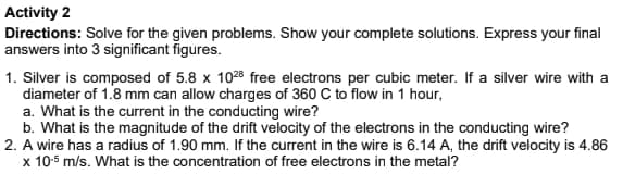 Activity 2
Directions: Solve for the given problems. Show your complete solutions. Express your final
answers into 3 significant figures.
1. Silver is composed of 5.8 x 1028 free electrons per cubic meter. If a silver wire with a
diameter of 1.8 mm can allow charges of 360 C to flow in 1 hour,
a. What is the current in the conducting wire?
b. What is the magnitude of the drift velocity of the electrons in the conducting wire?
2. A wire has a radius of 1.90 mm. If the current in the wire is 6.14 A, the drift velocity is 4.86
x 10-5 m/s. What is the concentration of free electrons in the metal?

