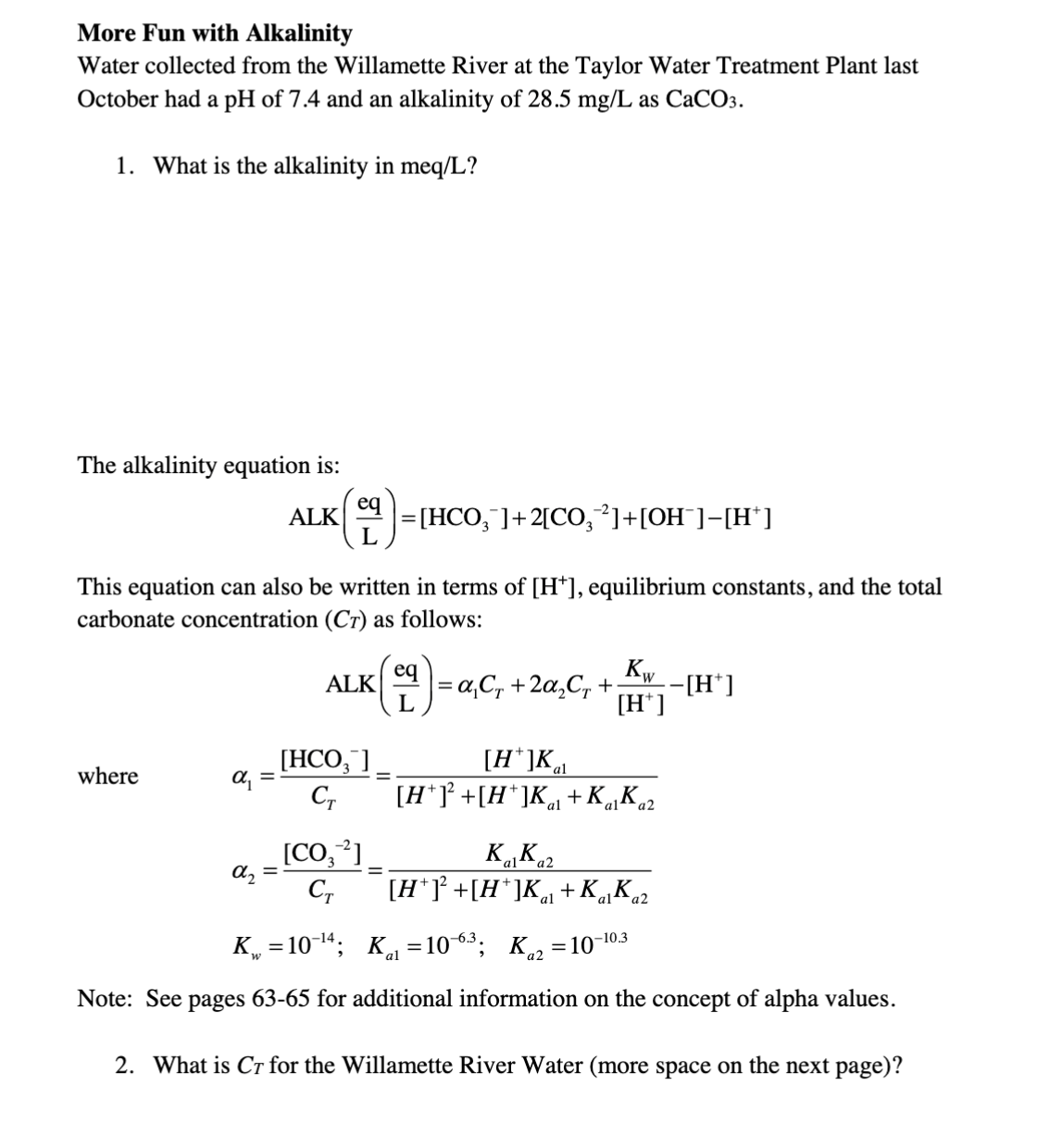 More Fun with Alkalinity
Water collected from the Willamette River at the Taylor Water Treatment Plant last
October had a pH of 7.4 and an alkalinity of 28.5 mg/L as CaCO3.
1. What is the alkalinity in meq/L?
The alkalinity equation is:
ALK
=[HCO, ]+2[CO, ]+[OH ]–[H* ]
This equation can also be written in terms of [H*], equilibrium constants, and the total
carbonate concentration (Cr) as follows:
where
α₁ =
A₂ =
ALK
[HCO3 ]
CT
[CO₂-2]
CT
=
Kw
= α₁C₁ + 2α₂C₁ +₁ −[H*]
[H*]
[H*]Kal
[H*]² +[H*]Ka+ Kalka2
Kalka2
[H*]¹² +[H*]K₁+ Kalka2
K₁=10-¹4;
K₁₁ =10-6³; K₁₂=10-10.3
Note: See pages 63-65 for additional information on the concept of alpha values.
2. What is Cr for the Willamette River Water (more space on the next page)?