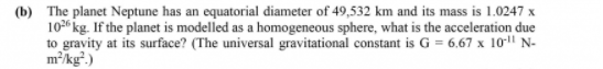 (b) The planet Neptune has an equatorial diameter of 49,532 km and its mass is 1.0247 x
10 kg. If the planet is modelled as a homogeneous sphere, what is the acceleration due
to gravity at its surface? (The universal gravitational constant is G = 6,67 x 10-|" N-
m/kg².)
