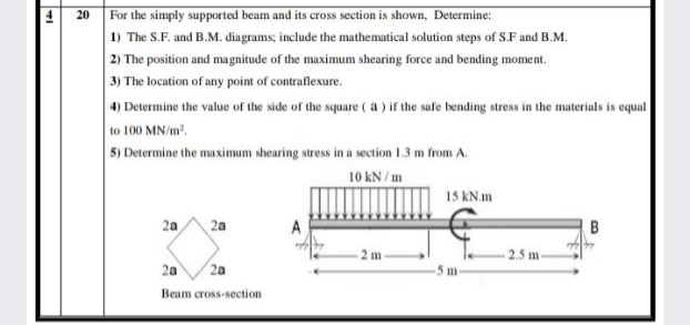 For the simply supported beam and its cross section is shown, Determine:
1) The S.F. and B.M. diagrams; include the mathematical solution steps of S.F and B.M.
2) The position and magnitude of the maximum shearing force and bending moment.
3) The location of any point of contraflexure.
4) Determine the value of the side of the square ( a ) if the safe bending stress in the materials is equal
to 100 MN/m'.
5) Determine the maximum shearing stress in a section 1.3 m from A.
20
10 kN/m
15 kN.m
2a
2a
B
2 m-
2.5 m-
2a
2a
5 m
Beam cross-section
