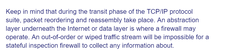 Keep in mind that during the transit phase of the TCP/IP protocol
suite, packet reordering and reassembly take place. An abstraction
layer underneath the Internet or data layer is where a firewall may
operate. An out-of-order or wiped traffic stream will be impossible for a
stateful inspection firewall to collect any information about.