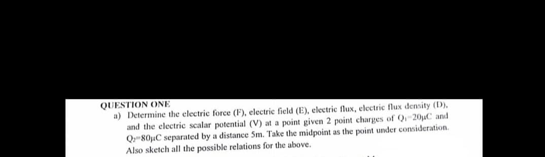 QUESTION ONE
a) Determine the electric force (F), electric field (E), electric flux, electric flux density (D),
and the electric scalar potential (V) at a point given 2 point charges of Qi-20μC and
Q2-80μC separated by a distance 5m. Take the midpoint as the point under consideration.
Also sketch all the possible relations for the above.