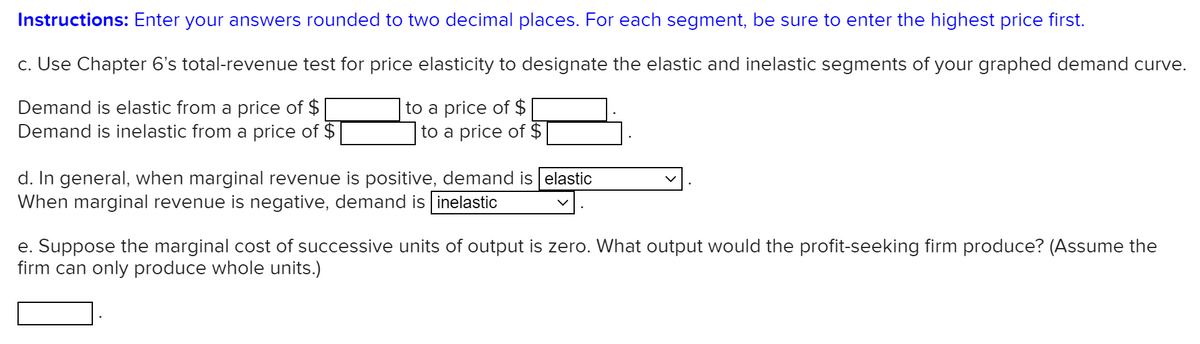 Instructions: Enter your answers rounded to two decimal places. For each segment, be sure to enter the highest price first.
c. Use Chapter 6's total-revenue test for price elasticity to designate the elastic and inelastic segments of your graphed demand curve.
Demand is elastic from a price of $
Demand is inelastic from a price of $
to a price of $
to a price of $
d. In general, when marginal revenue is positive, demand is elastic
When marginal revenue is negative, demand is inelastic
e. Suppose the marginal cost of successive units of output is zero. What output would the profit-seeking firm produce? (Assume the
firm can only produce whole units.)
