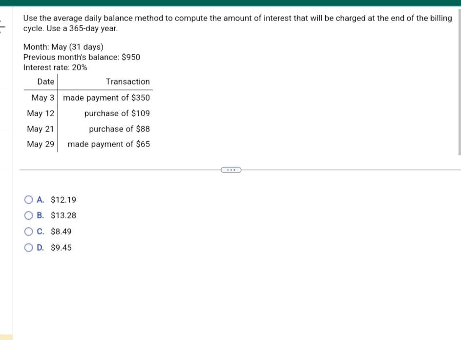 Use the average daily balance method to compute the amount of interest that will be charged at the end of the billing
cycle. Use a 365-day year.
Month: May (31 days)
Previous month's balance: $950
Interest rate: 20%
Date
May 3
May 12
May 21
May 29
Transaction
made payment of $350
purchase of $109
purchase of $88
made payment of $65
OA. $12.19
OB. $13.28
OC. $8.49
O D. $9.45