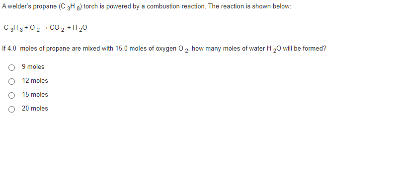 A welder's propane (C 3H 3) torch is powered by a combustion reaction. The reaction is shown below:
C 3H 3 + 02- CO 2 +H 20
If 4.0 moles of propane are mixed with 15.0 moles of oxygen O 2, how many moles of water H 20 will be formed?
9 moles
12 moles
15 moles
O 20 moles
