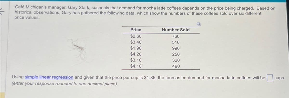 Café Michigan's manager, Gary Stark, suspects that demand for mocha latte coffees depends on the price being charged. Based on
historical observations, Gary has gathered the following data, which show the numbers of these coffees sold over six different
price values:
Price
$2.60
Number Sold
760
$3.40
510
$1.90
990
$4.20
250
$3.10
320
$4.10
490
Using simple linear regression and given that the price per cup is $1.85, the forecasted demand for mocha latte coffees will be
(enter your response rounded to one decimal place).
cups