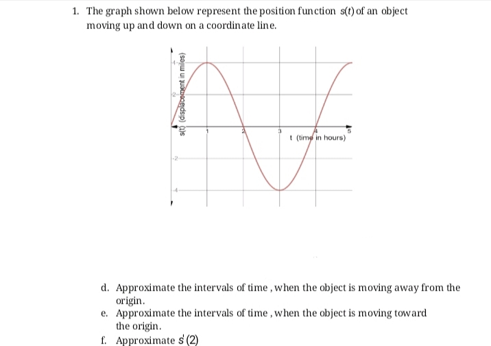 1. The graph shown below represent the position function s(t) of an object
moving up and down on a coordinate line.
t (time in hours)
-2
d. Approximate the intervals of time , when the object is moving away from the
origin.
e. Approximate the intervals of time , when the object is moving toward
the origin.
f. Approximate s (2)
s(t) (displacement in miles)
