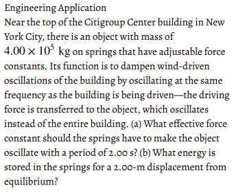 Engineering Application
Near the top of the Citigroup Center building in New
York City, there is an object with mass of
4.00 x 10° kg on springs that have adjustable force
constants. Its function is to dampen wind-driven
oscillations of the building by oscillating at the same
frequency as the building is being driven-the driving
force is transferred to the object, which oscillates
instead of the entire building. (a) What effective force
constant should the springs have to make the object
ocillate with a period of 2.00 s? (b) What energy is
stored in the springs for a 2.00-m displacement from
equilibrium?
