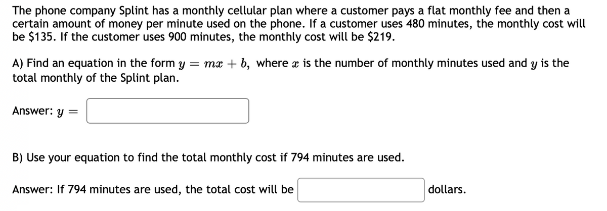 The phone company Splint has a monthly cellular plan where a customer pays a flat monthly fee and then a
certain amount of money per minute used on the phone.. If a customer uses 480 minutes, the monthly cost will
be $135. If the customer uses 900 minutes, the monthly cost will be $219.
A) Find an equation in the form y = mx + b, where x is the number of monthly minutes used and y is the
total monthly of the Splint plan.
Answer: y =
B) Use your equation to find the total monthly cost if 794 minutes are used.
Answer: If 794 minutes are
sed, the total cost will be
dollars.
